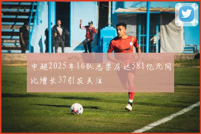 中超2025年16队总票房达581亿元同比增长37引发关注