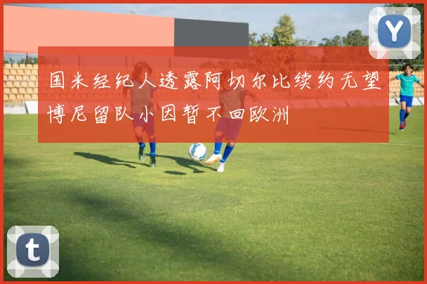 国米经纪人透露阿切尔比续约无望博尼留队小因暂不回欧洲