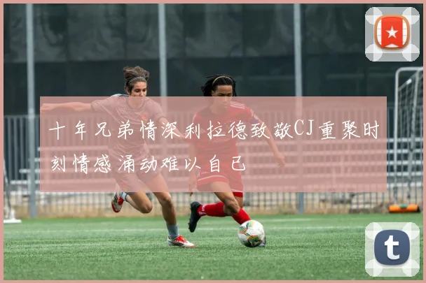 十年兄弟情深利拉德致敬CJ重聚时刻情感涌动难以自已