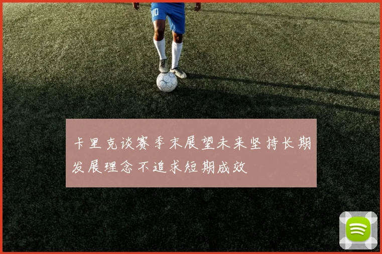 卡里克谈赛季末展望未来坚持长期发展理念不追求短期成效