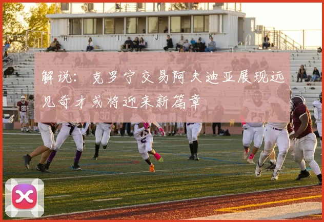 解说：克罗宁交易阿夫迪亚展现远见奇才或将迎来新篇章