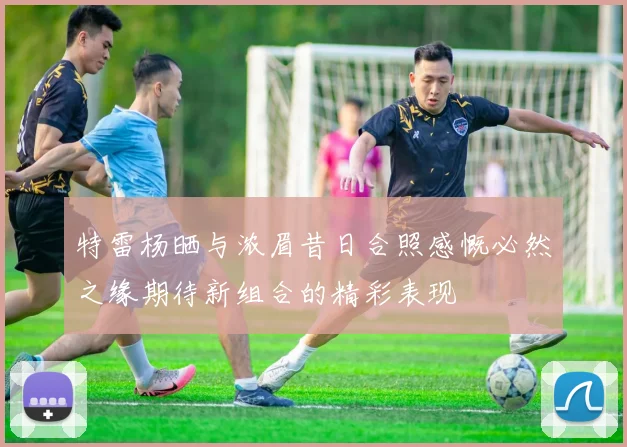 特雷杨晒与浓眉昔日合照感慨必然之缘期待新组合的精彩表现
