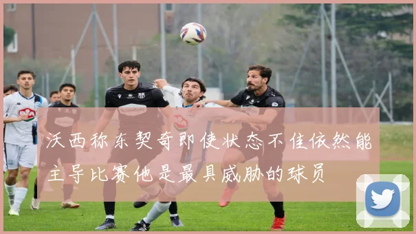 沃西称东契奇即使状态不佳依然能主导比赛他是最具威胁的球员