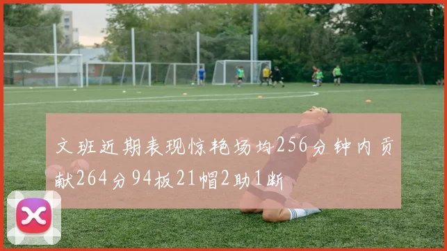 文班近期表现惊艳场均256分钟内贡献264分94板21帽2助1断