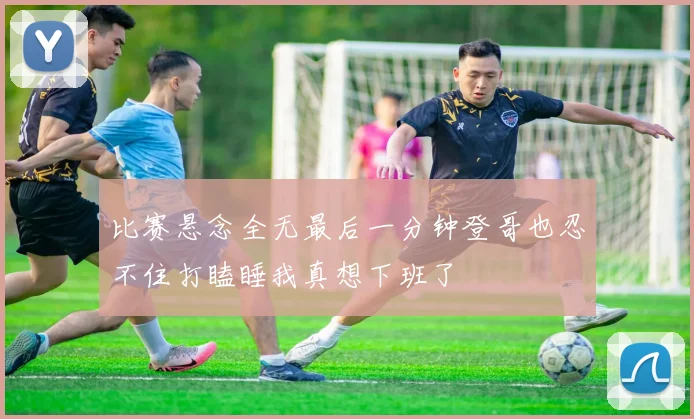 比赛悬念全无最后一分钟登哥也忍不住打瞌睡我真想下班了