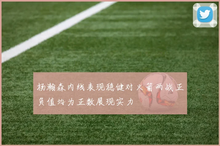 杨瀚森内线表现稳健对火箭两战正负值均为正数展现实力