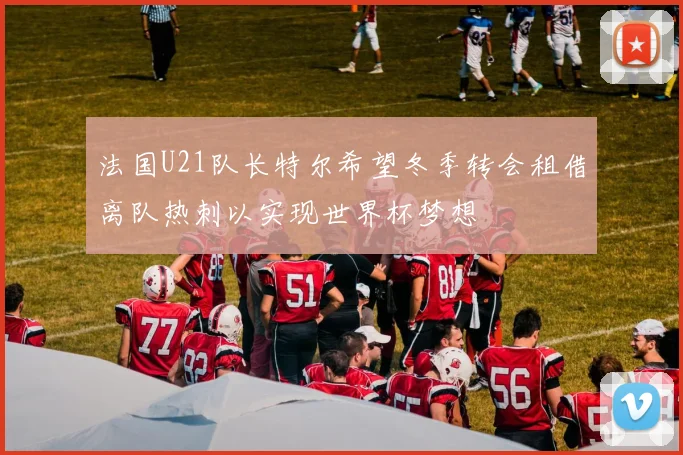 法国U21队长特尔希望冬季转会租借离队热刺以实现世界杯梦想